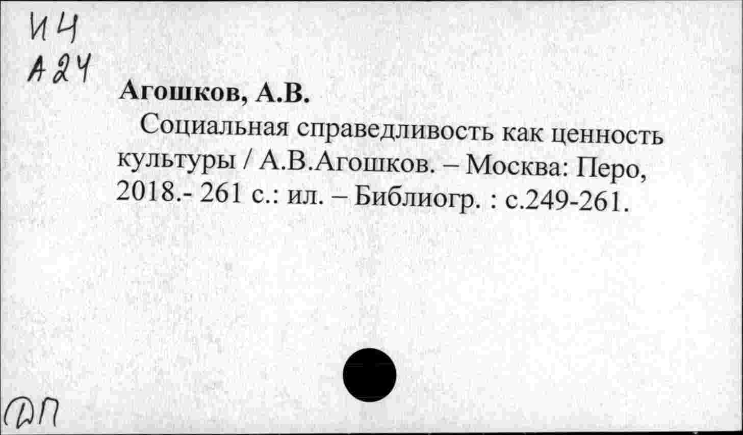 ﻿ич
ААЧ
Агошков, А.В.
Социальная справедливость как ценность культуры / А.В.Агошков. — Москва: Перо, 2018,- 261 с.: ил. - Библиогр. : с.249-261.
(ЯП